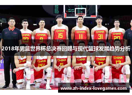 2018年男篮世界杯总决赛回顾与现代篮球发展趋势分析 2018年男篮世界杯总决赛回顾与现代篮球发展趋势分析